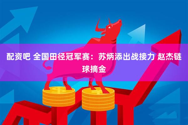 配资吧 全国田径冠军赛：苏炳添出战接力 赵杰链球摘金