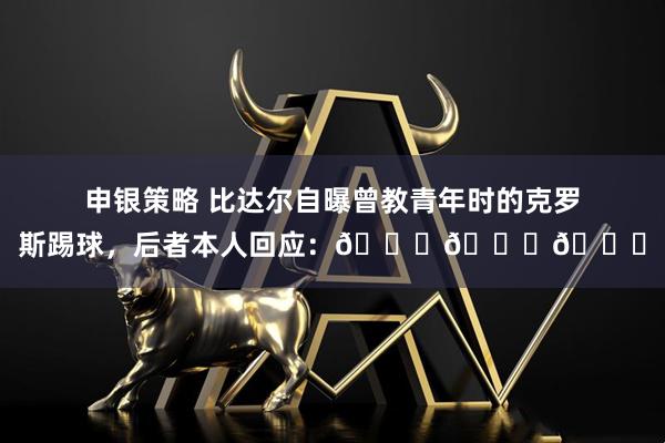 申银策略 比达尔自曝曾教青年时的克罗斯踢球，后者本人回应：😂😂😂