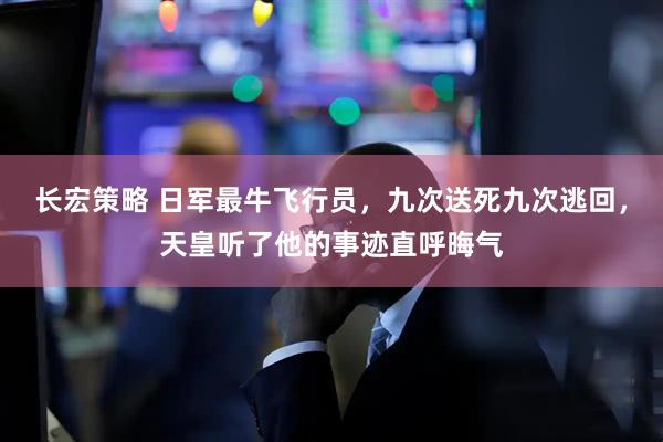 长宏策略 日军最牛飞行员，九次送死九次逃回，天皇听了他的事迹直呼晦气