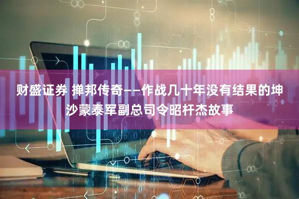 财盛证券 掸邦传奇——作战几十年没有结果的坤沙蒙泰军副总司令昭杆杰故事