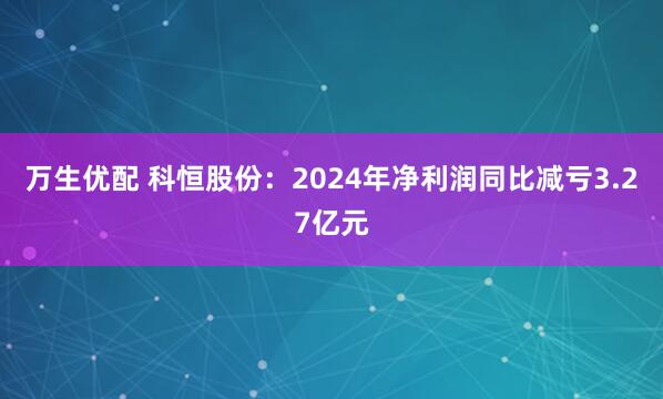 万生优配 科恒股份：2024年净利润同比减亏3.27亿元