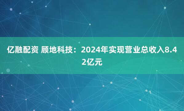 亿融配资 顾地科技：2024年实现营业总收入8.42亿元