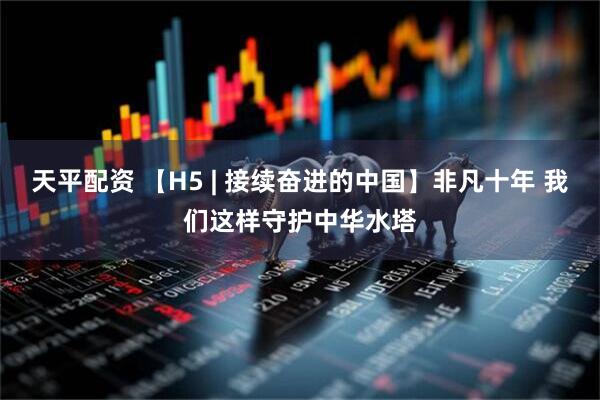 天平配资 【H5 | 接续奋进的中国】非凡十年 我们这样守护中华水塔