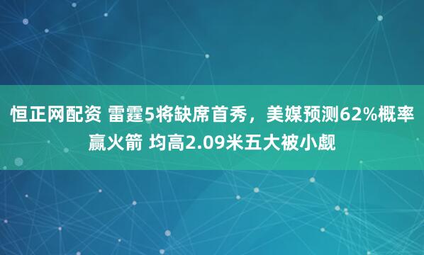 恒正网配资 雷霆5将缺席首秀,美媒预测62%概率赢火箭 均高2.09米五大被小觑