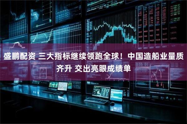 盛鹏配资 三大指标继续领跑全球!中国造船业量质齐升 交出亮眼成绩单