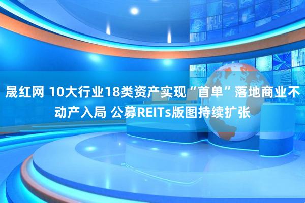 晟红网 10大行业18类资产实现“首单”落地商业不动产入局 公募REITs版图持续扩张