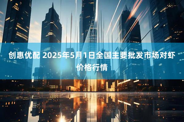 创惠优配 2025年5月1日全国主要批发市场对虾价格行情
