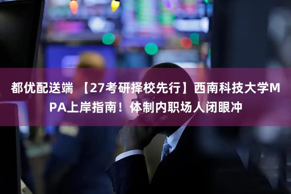 都优配送端 【27考研择校先行】西南科技大学MPA上岸指南!体制内职场人闭眼冲