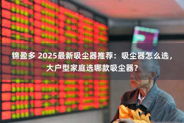 锦盈多 2025最新吸尘器推荐:吸尘器怎么选,大户型家庭选哪款吸尘器?