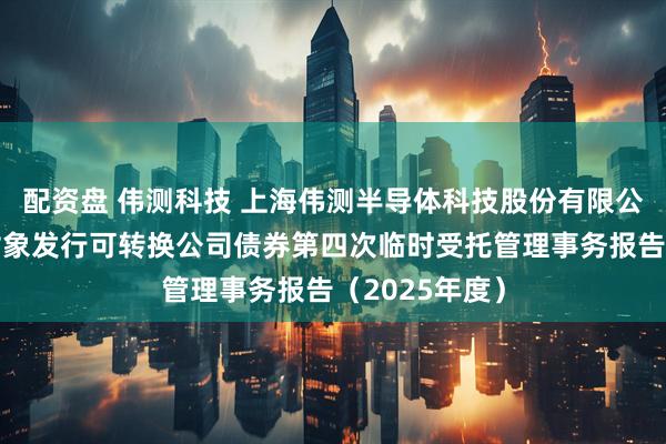 配资盘 伟测科技 上海伟测半导体科技股份有限公司向不特定对象发行可转换公司债券第四次临时受托管理事务报告(2025年度)
