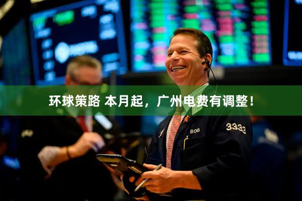 环球策路 本月起，广州电费有调整！