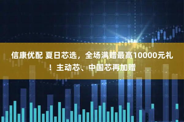 信康优配 夏日芯选,全场满赠最高10000元礼!主动芯、中国芯再加赠