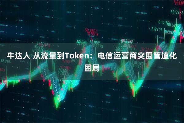 牛达人 从流量到Token:电信运营商突围管道化困局