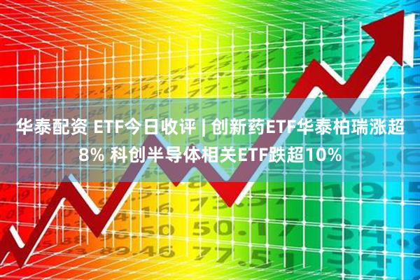 华泰配资 ETF今日收评 | 创新药ETF华泰柏瑞涨超8% 科创半导体相关ETF跌超10%